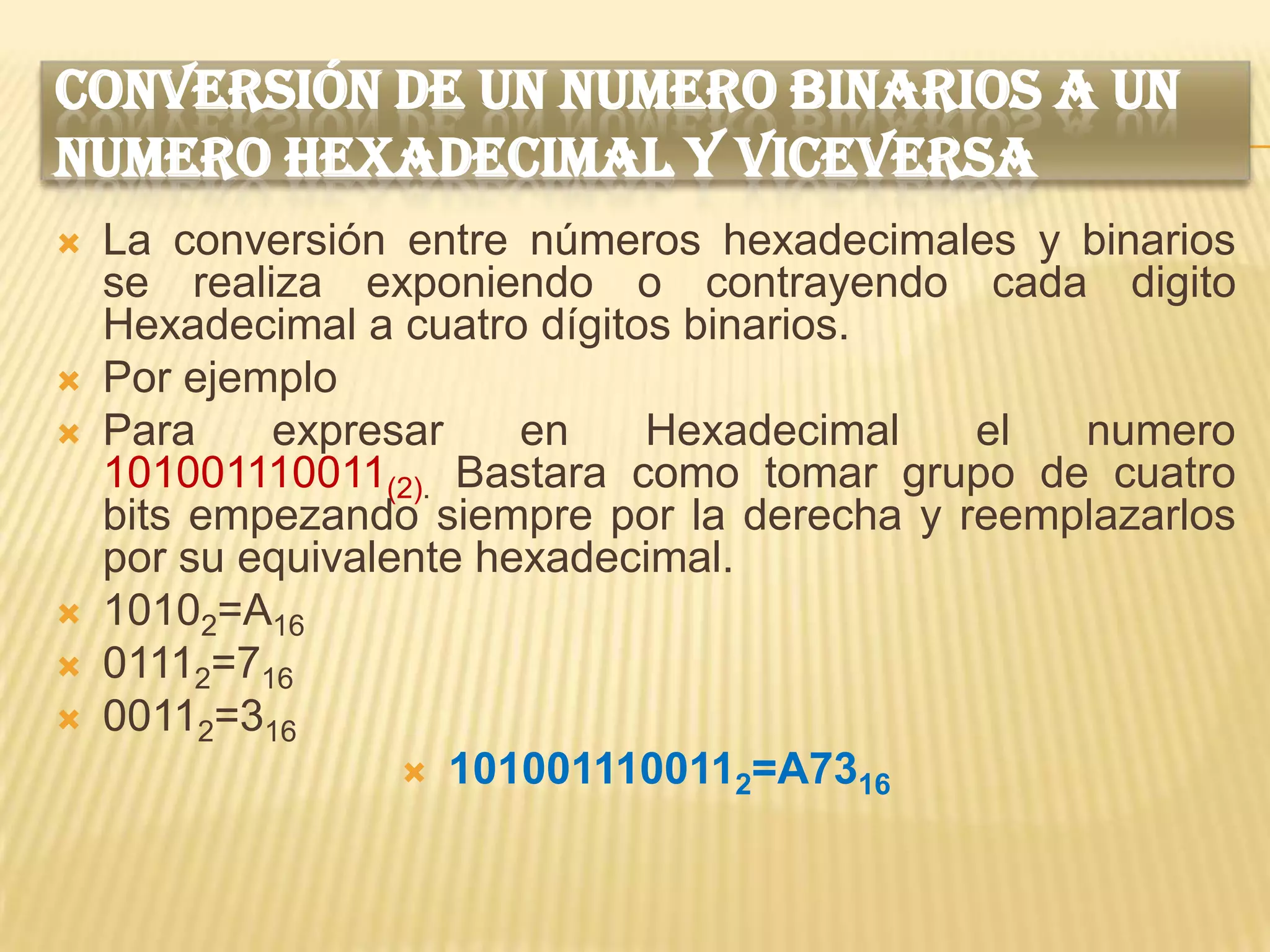 CONVERSIÓN DE UN NUMERO BINARIOS A UN
NUMERO HEXADECIMAL Y VICEVERSA
   La conversión entre números hexadecimales y binarios
    se realiza exponiendo o contrayendo cada digito
    Hexadecimal a cuatro dígitos binarios.
   Por ejemplo
   Para    expresar     en    Hexadecimal   el  numero
    101001110011(2). Bastara como tomar grupo de cuatro
    bits empezando siempre por la derecha y reemplazarlos
    por su equivalente hexadecimal.
   10102=A16
   01112=716
   00112=316
                    1010011100112=A7316
 