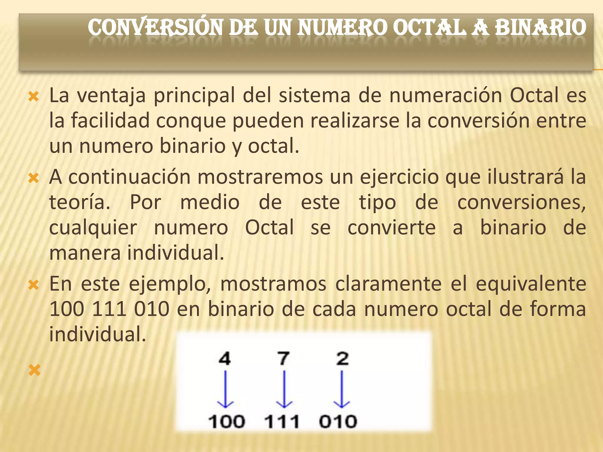 CONVERSIÓN DE UN NUMERO OCTAL A BINARIO

   La ventaja principal del sistema de numeración Octal es
    la facilidad conque pueden realizarse la conversión entre
    un numero binario y octal.
   A continuación mostraremos un ejercicio que ilustrará la
    teoría. Por medio de este tipo de conversiones,
    cualquier numero Octal se convierte a binario de
    manera individual.
   En este ejemplo, mostramos claramente el equivalente
    100 111 010 en binario de cada numero octal de forma
    individual.

 