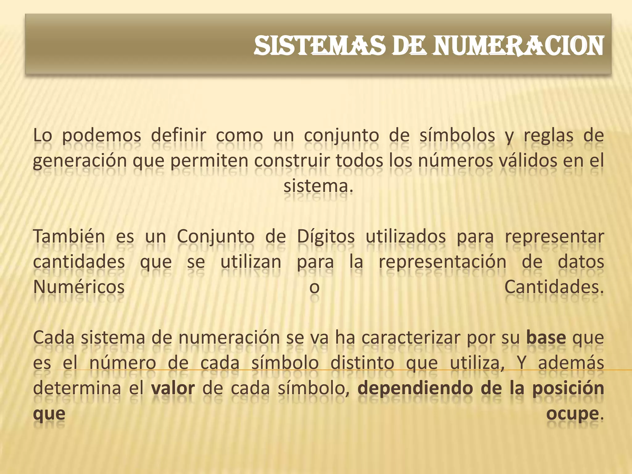 SISTEMAS DE NUMERACION


Lo podemos definir como un conjunto de símbolos y reglas de
generación que permiten construir todos los números válidos en el
                           sistema.

También es un Conjunto de Dígitos utilizados para representar
cantidades que se utilizan para la representación de datos
Numéricos                   o                     Cantidades.

Cada sistema de numeración se va ha caracterizar por su base que
es el número de cada símbolo distinto que utiliza, Y además
determina el valor de cada símbolo, dependiendo de la posición
que                                                       ocupe.
 