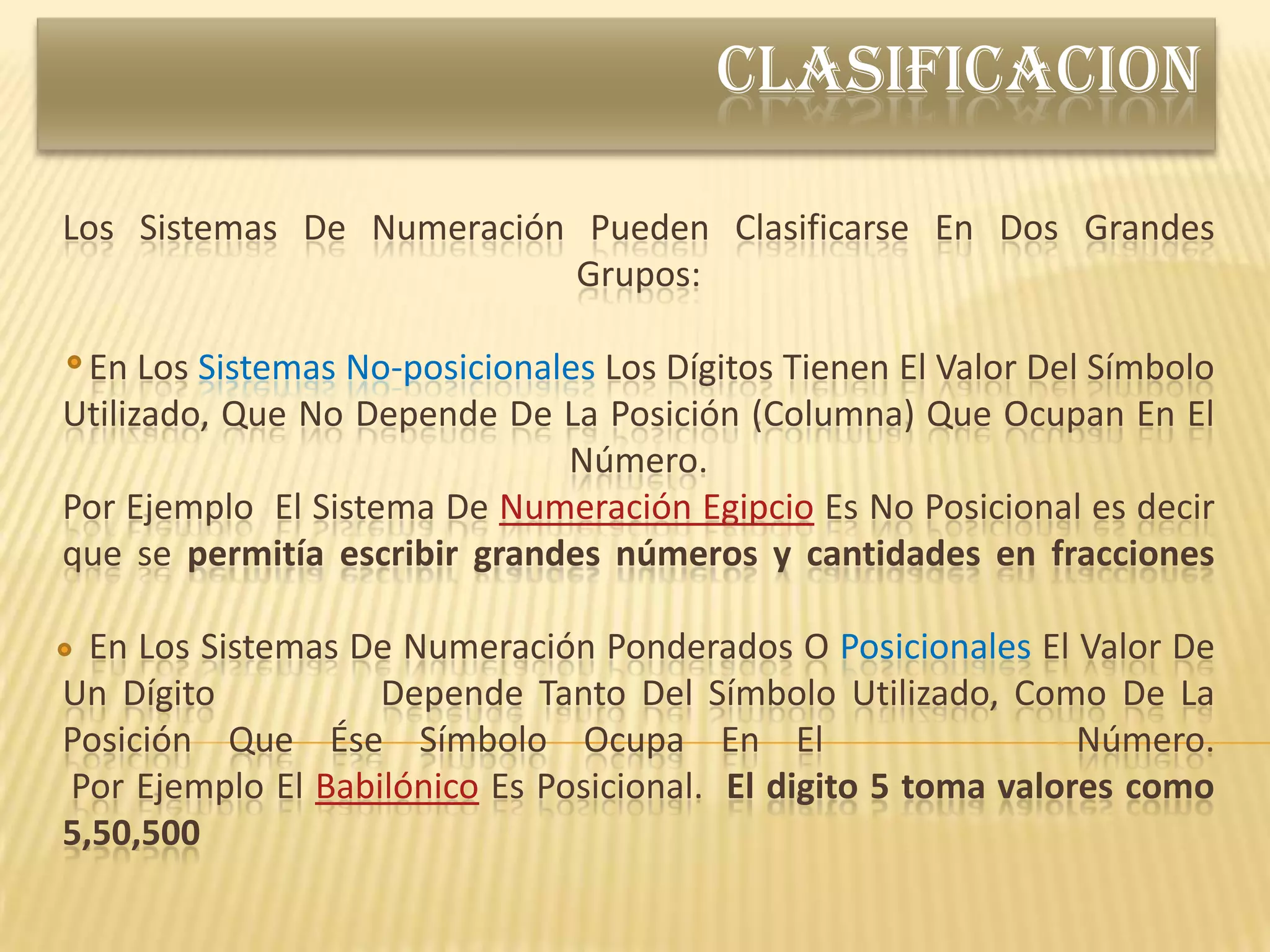 CLASIFICACION

Los Sistemas De Numeración Pueden Clasificarse En Dos Grandes
                          Grupos:

 En Los Sistemas No-posicionales Los Dígitos Tienen El Valor Del Símbolo
Utilizado, Que No Depende De La Posición (Columna) Que Ocupan En El
                              Número.
Por Ejemplo El Sistema De Numeración Egipcio Es No Posicional es decir
que se permitía escribir grandes números y cantidades en fracciones

  En Los Sistemas De Numeración Ponderados O Posicionales El Valor De
Un Dígito          Depende Tanto Del Símbolo Utilizado, Como De La
Posición Que Ése Símbolo Ocupa En El                           Número.
Por Ejemplo El Babilónico Es Posicional. El digito 5 toma valores como
5,50,500
 