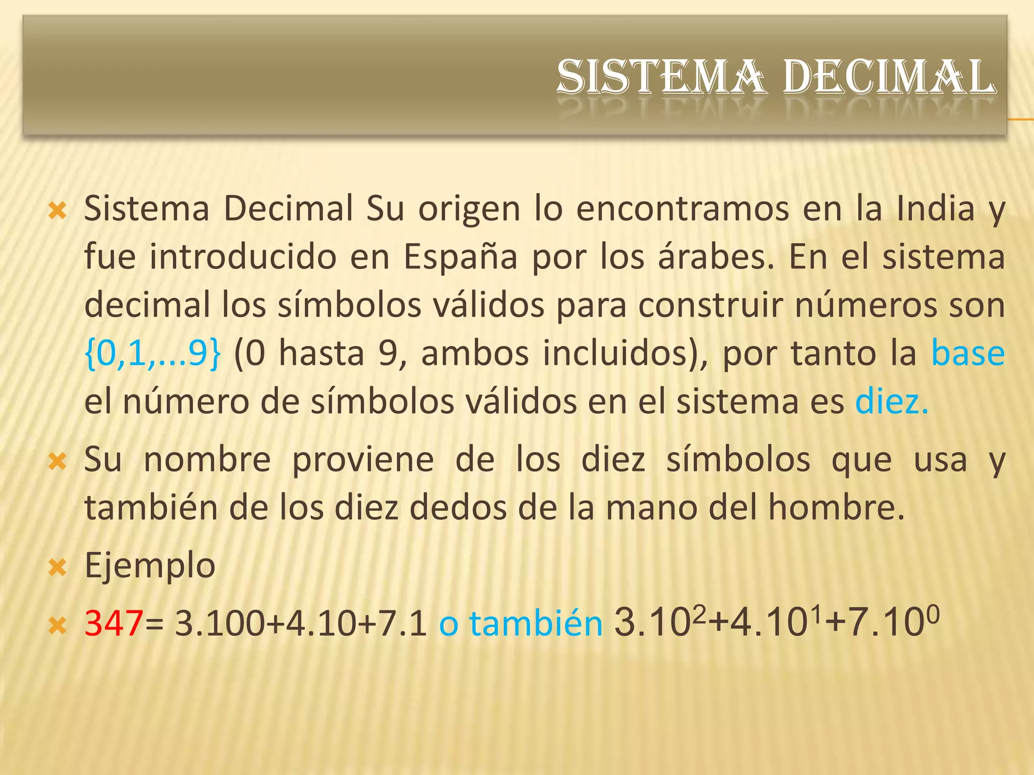 SISTEMA DECIMAL

   Sistema Decimal Su origen lo encontramos en la India y
    fue introducido en España por los árabes. En el sistema
    decimal los símbolos válidos para construir números son
    {0,1,...9} (0 hasta 9, ambos incluidos), por tanto la base
    el número de símbolos válidos en el sistema es diez.
   Su nombre proviene de los diez símbolos que usa y
    también de los diez dedos de la mano del hombre.
   Ejemplo
   347= 3.100+4.10+7.1 o también 3.102+4.101+7.100
 
