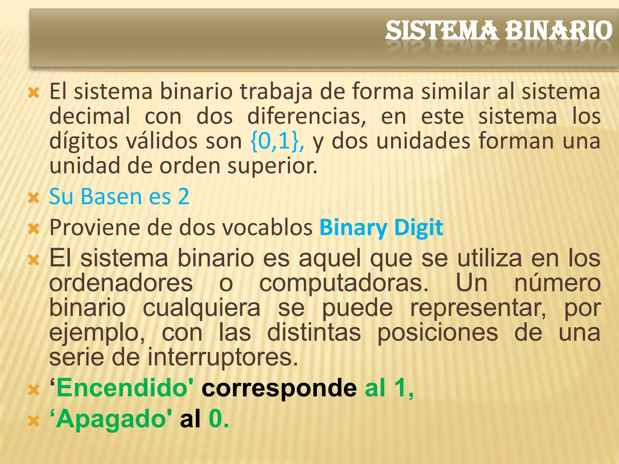 SISTEMA BINARIO

 El sistema binario trabaja de forma similar al sistema
  decimal con dos diferencias, en este sistema los
  dígitos válidos son {0,1}, y dos unidades forman una
  unidad de orden superior.
 Su Basen es 2
 Proviene de dos vocablos Binary Digit
 El sistema binario es aquel que se utiliza en los
  ordenadores o computadoras. Un número
  binario cualquiera se puede representar, por
  ejemplo, con las distintas posiciones de una
  serie de interruptores.
 ‘Encendido' corresponde al 1,
 ‘Apagado' al 0.
 