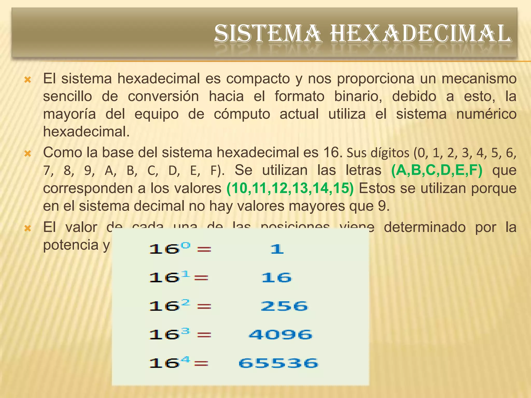 SISTEMA HEXADECIMAL
   El sistema hexadecimal es compacto y nos proporciona un mecanismo
    sencillo de conversión hacia el formato binario, debido a esto, la
    mayoría del equipo de cómputo actual utiliza el sistema numérico
    hexadecimal.
   Como la base del sistema hexadecimal es 16. Sus dígitos (0, 1, 2, 3, 4, 5, 6,
    7, 8, 9, A, B, C, D, E, F). Se utilizan las letras (A,B,C,D,E,F) que
    corresponden a los valores (10,11,12,13,14,15) Estos se utilizan porque
    en el sistema decimal no hay valores mayores que 9.
   El valor de cada una de las posiciones viene determinado por la
    potencia y la base.
 