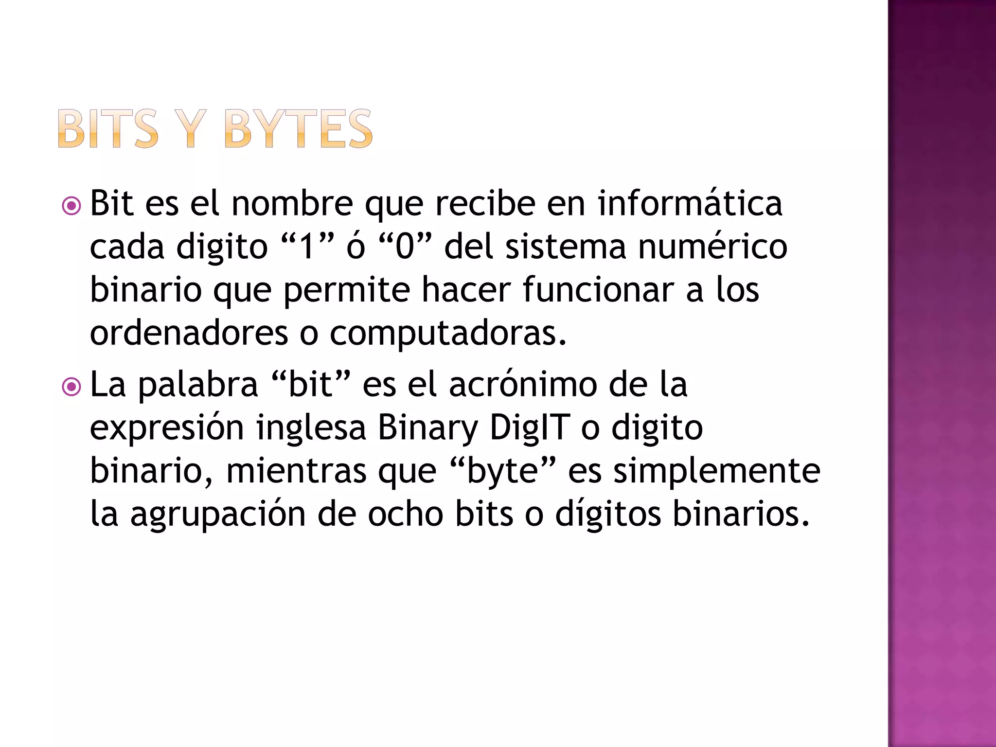 Bits y bytesBit es el nombre que recibe en informática cada digito “1” ó “0” del sistema numérico binario que permite hacer funcionar a los ordenadores o computadoras.La palabra “bit” es el acrónimo de la expresión inglesa Binary DigIT o digito binario, mientras que “byte” es simplemente la agrupación de ocho bits o dígitos binarios.