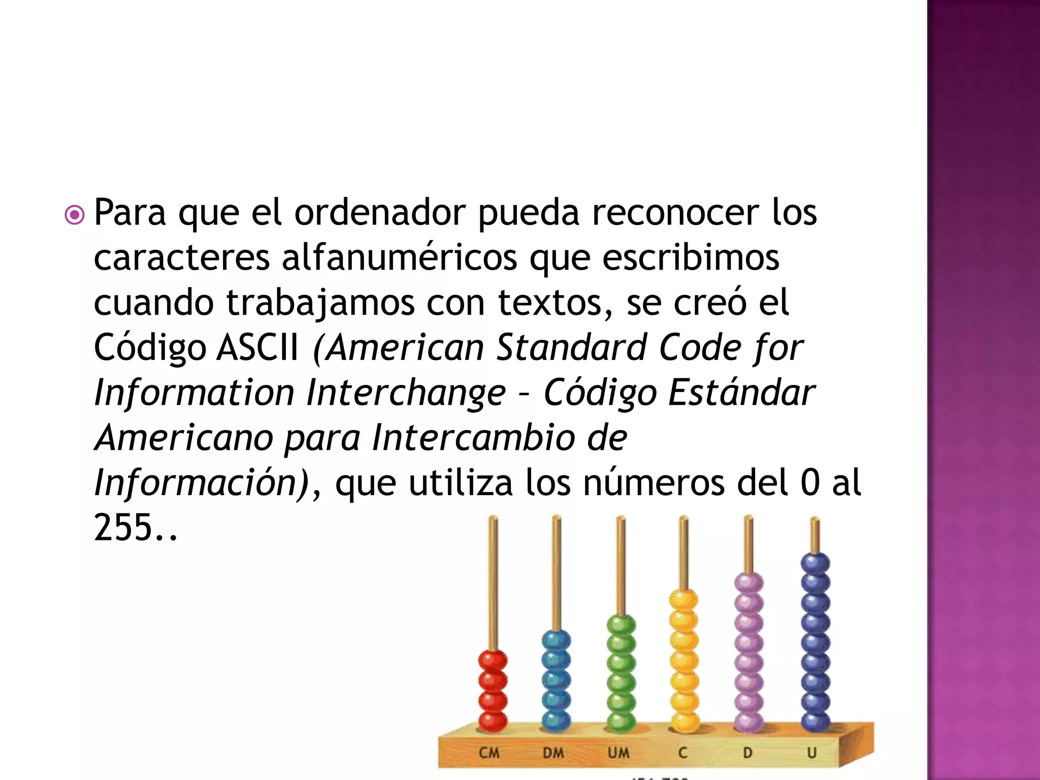 Para que el ordenador pueda reconocer los caracteres alfanuméricos que escribimos cuando trabajamos con textos, se creó el Código ASCII (American Standard Code for Information Interchange – Código Estándar Americano para Intercambio de Información), que utiliza los números del 0 al 255..