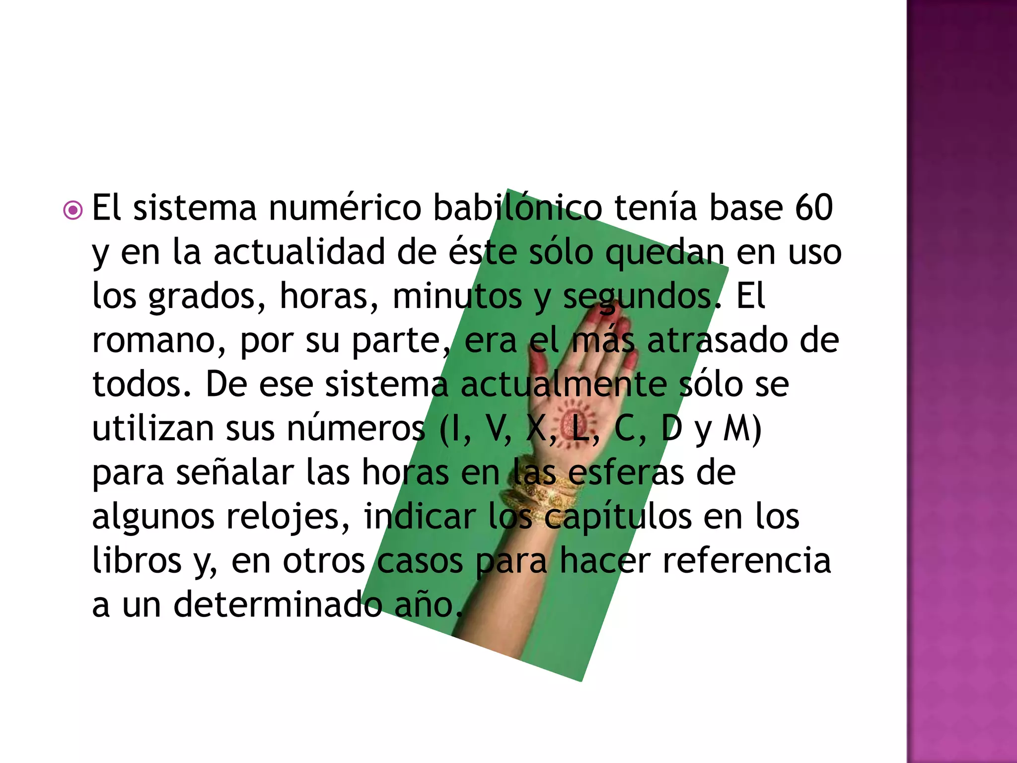 El sistema numérico babilónico tenía base 60 y en la actualidad de éste sólo quedan en uso los grados, horas, minutos y segundos. El romano, por su parte, era el más atrasado de todos. De ese sistema actualmente sólo se utilizan sus números (I, V, X, L, C, D y M) para señalar las horas en las esferas de algunos relojes, indicar los capítulos en los libros y, en otros casos para hacer referencia a un determinado año. 