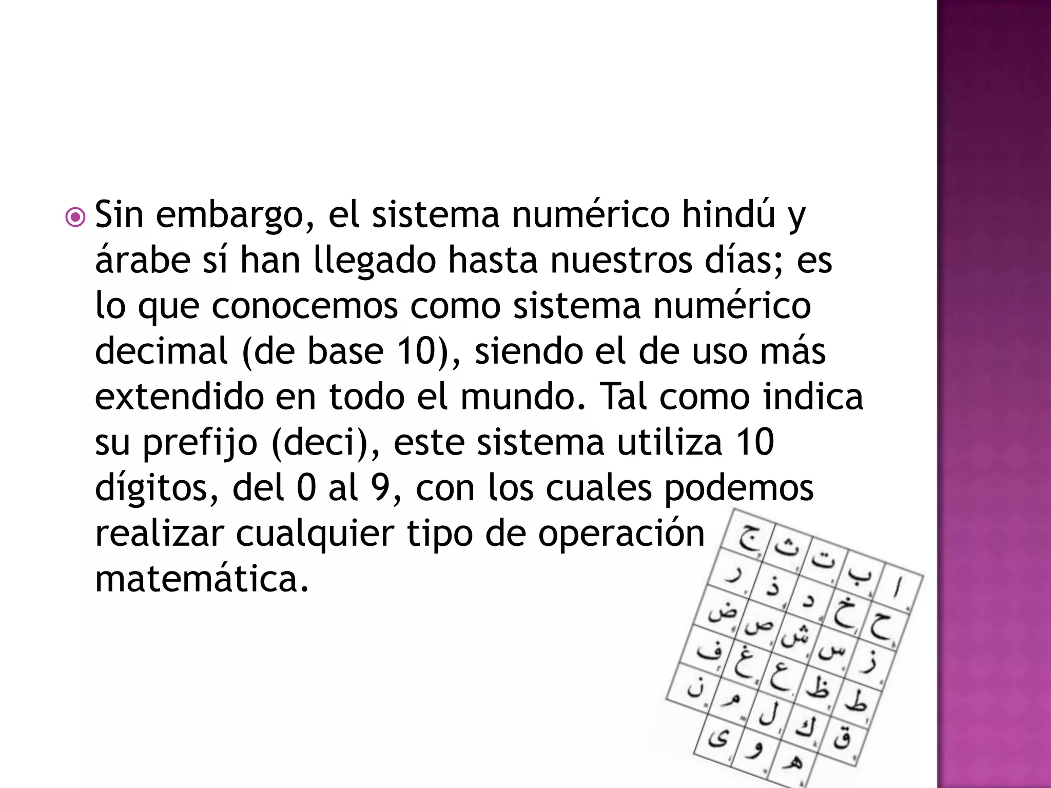 Sin embargo, el sistema numérico hindú y árabe sí han llegado hasta nuestros días; es lo que conocemos como sistema numérico decimal (de base 10), siendo el de uso más extendido en todo el mundo. Tal como indica su prefijo (deci), este sistema utiliza 10 dígitos, del 0 al 9, con los cuales podemos realizar cualquier tipo de operación matemática.