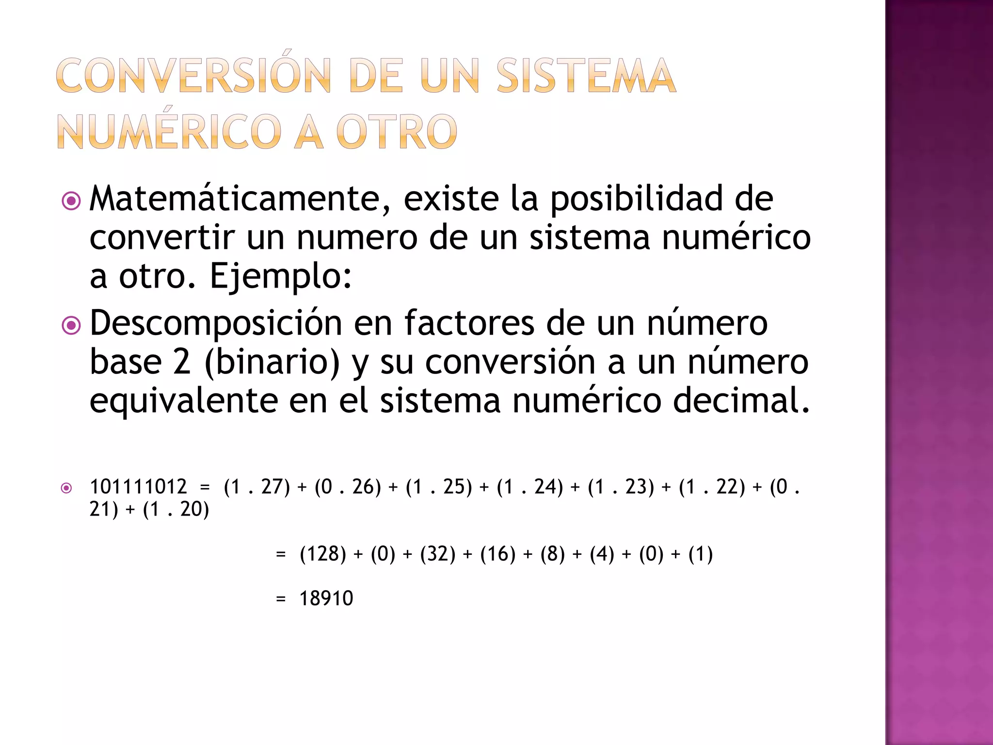 Conversión de un sistema numérico a otroMatemáticamente, existe la posibilidad de convertir un numero de un sistema numérico a otro. Ejemplo:Descomposición en factores de un número base 2 (binario) y su conversión a un número equivalente en el sistema numérico decimal. 101111012  =  (1 . 27) + (0 . 26) + (1 . 25) + (1 . 24) + (1 . 23) + (1 . 22) + (0 . 21) + (1 . 20)                              =  (128) + (0) + (32) + (16) + (8) + (4) + (0) + (1)                              =  18910
