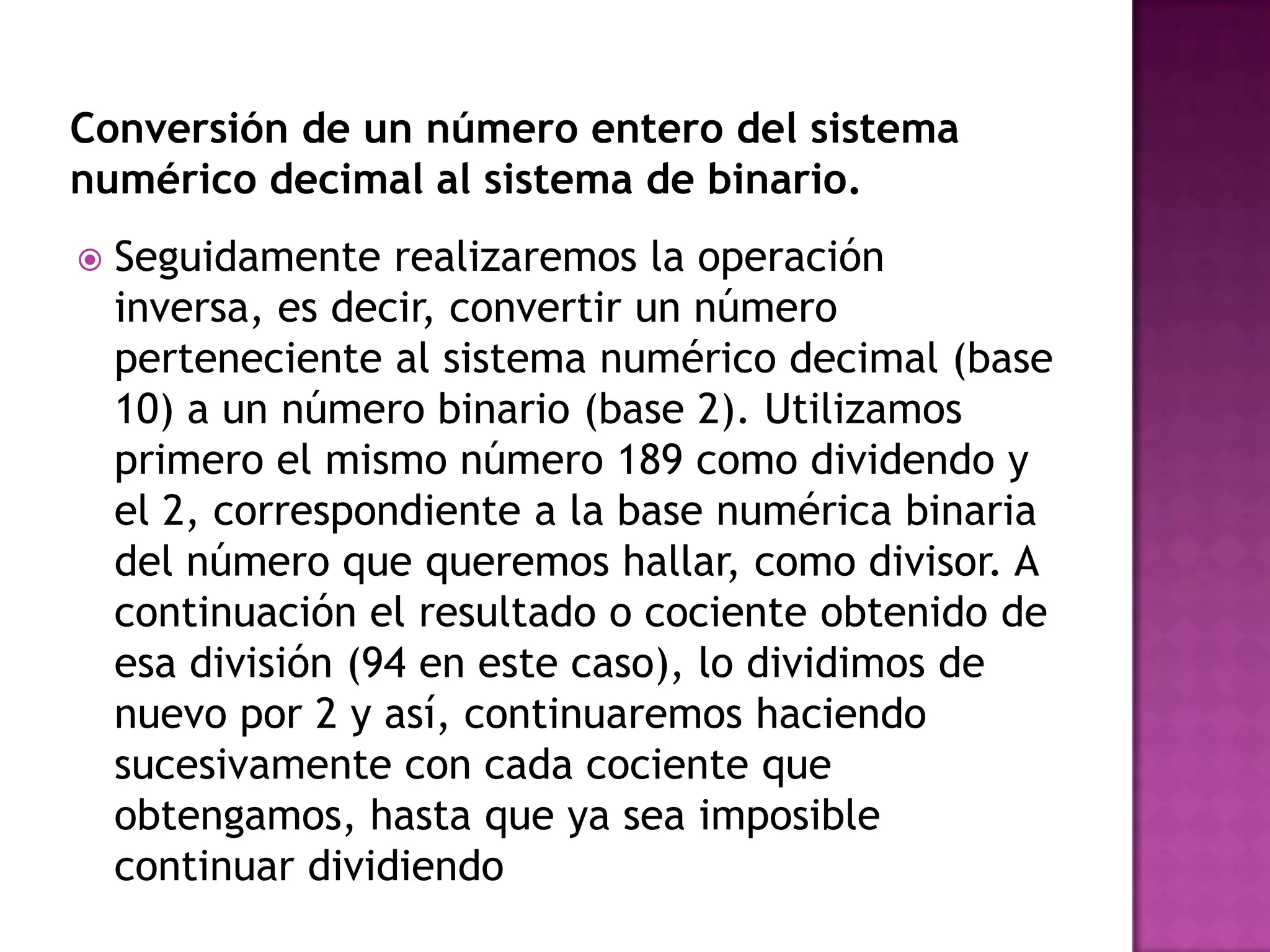 Conversión de un número entero del sistema numérico decimal al sistema de binario.Seguidamente realizaremos la operación inversa, es decir, convertir un número perteneciente al sistema numérico decimal (base 10) a un número binario (base 2). Utilizamos primero el mismo número 189 como dividendo y el 2, correspondiente a la base numérica binaria del número que queremos hallar, como divisor. A continuación el resultado o cociente obtenido de esa división (94 en este caso), lo dividimos de nuevo por 2 y así, continuaremos haciendo sucesivamente con cada cociente que obtengamos, hasta que ya sea imposible continuar dividiendo