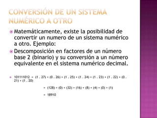 Conversión de un sistema numérico a otro,[object Object],Matemáticamente, existe la posibilidad de convertir un numero de un sistema numérico a otro. Ejemplo:,[object Object],Descomposición en factores de un número base 2 (binario) y su conversión a un número equivalente en el sistema numérico decimal. ,[object Object],101111012  =  (1 . 27) + (0 . 26) + (1 . 25) + (1 . 24) + (1 . 23) + (1 . 22) + (0 . 21) + (1 . 20)                              =  (128) + (0) + (32) + (16) + (8) + (4) + (0) + (1)                              =  18910,[object Object]