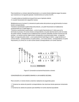 Para transformar un número decimal fraccionario a un numero binario debemos seguir los pasos
que mostramos en el siguiente ejemplo: transformemos el numero 42,375.

1. la parte entera se transforma de igual forma que el ejemplo anterior.
2. La parte fraccionaria de la siguiente manera:

Multiplicamos por el numero 2 y tomamos la parte entera del producto que ira formando el numero
binario correspondiente
Tomamos nuevamente la parte entera del producto, y la parte fraccionaria la multiplicamos
sucesivamente por 2 hasta llegar a 0
Tomamos nuevamente la parte entera , y como la parte fraccionaria es 0, indica que se ha
terminado el proceso. El numero binario correspondiente a la parte decimal será la unión de todas
las partes enteras, tomadas de las multiplicaciones sucesivas realizadas durante el transcurso del
proceso , en donde el primer dígito binario corresponde a la primera parte entera , el segundo
dígito a la segunda parte entera , y así sucesivamente hasta llegar al ultimo .Luego tomamos el
numero binario , correspondiente a la parte entera , y el numero binario , correspondiente a la parte
fraccionaria y lo unimos en un solo numero binario correspondiente a el numero decimal.




                       Figura 8: Conversión de decimal fraccionario a binario


CONVERSIÓN DE UN NUMERO BINARIO A UN NUMERO DECIMAL



Para convertir un número binario a decimal, realizamos los siguientes pasos:

1. Tomamos los valores de posición correspondiente a las columnas donde aparezcan únicamente
unos
2. Sumamos los valores de posición para identificar el numero decimal equivalente
 