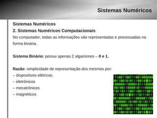 Sistemas Numéricos 
Sistemas Numéricos 
2. Sistemas Numéricos Computacionais 
No computador, todas as informações são representadas e processadas na 
forma binária. 
Sistema Binário: possui apenas 2 algarismos – 0 e 1. 
Razão: simplicidade de representação dos mesmos por: 
– dispositivos elétricos 
– eletrônicos 
– mecatrônicos 
– magnéticos 
 