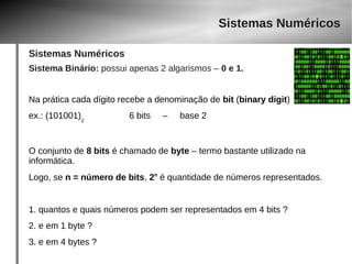 Sistemas Numéricos 
Sistemas Numéricos 
Sistema Binário: possui apenas 2 algarismos – 0 e 1. 
Na prática cada dígito recebe a denominação de bit (binary digit) 
ex.: (101001)2 6 bits – base 2 
O conjunto de 8 bits é chamado de byte – termo bastante utilizado na 
informática. 
Logo, se n = número de bits, 2n é quantidade de números representados. 
1. quantos e quais números podem ser representados em 4 bits ? 
2. e em 1 byte ? 
3. e em 4 bytes ? 
 