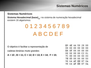 Sistemas Numéricos 
Sistemas Numéricos 
Sistema Hexadecimal (base)16: no sistema de numeração hexadecimal 
existem 16 algarismos: 
0 1 2 3 4 5 6 7 8 9 
A B C D E F 
O objetivo é facilitar a representação de 
cadeias binárias muito grandes 
A = 10 ; B = 11; C = 12; D = 13; E = 14; F = 15; 
 