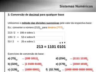 Sistemas Numéricos 
3. Conversão de decimal para qualquer base 
Utilizamos o método das divisões sucessivas pelo valor da respectiva base: 
Ex.: converter o número (213)10 para binário (???)2. 
213 / 2 = 106 e sobra 1 
106 / 2 = 53 e sobra 0 
53 / 2 = 26 e sobra 1 
213 = 1101 0101 
Exercícios de conversão de base: 
a) (75)10 → (100 1011)2 d) (254)10 → (1111 1110)2 
b) (324)10 → (1 0100 0100)2 e) (170)10 → (1010 1010)2 
c) (129)10 → (1000 0001)2 f) (32.768)10 → (1000 0000 0000 0000)2 
 