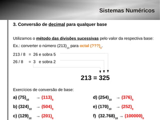 Sistemas Numéricos 
3. Conversão de decimal para qualquer base 
Utilizamos o método das divisões sucessivas pelo valor da respectiva base: 
Ex.: converter o número (213)10 para octal (???)8. 
213 / 8 = 26 e sobra 5 
26 / 8 = 3 e sobra 2 
213 = 325 
Exercícios de conversão de base: 
a) (75)10 → (113)8 d) (254)10 → (376)8 
b) (324)10 → (504)8 e) (170)10 → (252)8 
c) (129)10 → (201)8 f) (32.768)10 → (100000)8 
 