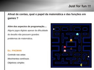 Além dos aspectos de programação.... 
Alguns jogos digitais apesar da dificuldade 
do desafio não possuem grandes 
problemas de matemática. 
Ex.: PACMAN 
Controle nas setas 
Movimentos contínuos 
Objetivos simples 
Just for fun !!! 
Afinal de contas, qual o papel da matemática e das funções em 
games ? 
 