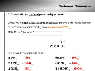 Sistemas Numéricos 
3. Conversão de decimal para qualquer base 
Utilizamos o método das divisões sucessivas pelo valor da respectiva base: 
Ex.: converter o número (213)10 para hexadecimal (???)16. 
213 / 16 = 13 e sobra 5 
213 = D5 
Exercícios de conversão de base: 
a) (75)10 → (4B)16 d) (254)10 → (FE)16 
b) (324)10 → (144)16 e) (170)10 → (AA)16 
c) (129)10 → (81)16 f) (32.768)10 → (8000)16 
 