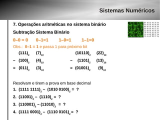 Sistemas Numéricos 
7. Operações aritméticas no sistema binário 
Subtração Sistema Binário 
0–0 = 0 0–1=1 1–0=1 1–1=0 
Obs.: 0–1 = 1 e passa 1 para próximo bit 
(111)2 (7)10 (10110)2 (22)10 
– (100)2 (4)10 – (1101)2 (13)10 
= (011)2 (3)10 = (01001)2 (9)10 
Resolvam e tirem a prova em base decimal 
1. (1111 1111)2 – (1010 0100)2 = ? 
2. (11001)2 – (1110)2 = ? 
3. (110001)2 – (11010)2 = ? 
4. (1111 0001)2 – (1110 0101)2 = ? 
 