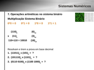 Sistemas Numéricos 
7. Operações aritméticas no sistema binário 
Multiplicação Sistema Binário 
0*0 = 0 0*1 = 0 1*0 = 0 1*1 = 1 
(110)2 (6)10 
x (11)2 (3)10 
110+110 = 10010 (18)10 
Resolvam e tirem a prova em base decimal 
1. (11011)2 x (101)2 = ? 
2. (101110)2 x (1101)2 = ? 
3. (0110 0100)2 x (1100 1000)2 = ? 
 