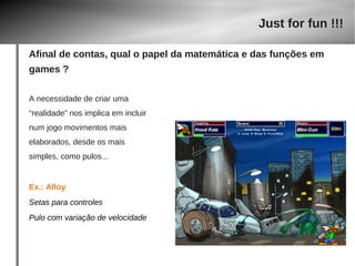 A necessidade de criar uma 
“realidade” nos implica em incluir 
num jogo movimentos mais 
elaborados, desde os mais 
simples, como pulos... 
Ex.: Alloy 
Setas para controles 
Pulo com variação de velocidade 
Just for fun !!! 
Afinal de contas, qual o papel da matemática e das funções em 
games ? 
 