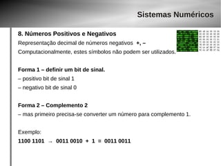 Sistemas Numéricos 
8. Números Positivos e Negativos 
Representação decimal de números negativos +, – 
Computacionalmente, estes símbolos não podem ser utilizados. 
Forma 1 – definir um bit de sinal. 
– positivo bit de sinal 1 
– negativo bit de sinal 0 
Forma 2 – Complemento 2 
– mas primeiro precisa-se converter um número para complemento 1. 
Exemplo: 
1100 1101 → 0011 0010 + 1 = 0011 0011 
