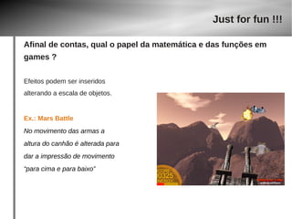 Efeitos podem ser inseridos 
alterando a escala de objetos. 
Ex.: Mars Battle 
No movimento das armas a 
altura do canhão é alterada para 
dar a impressão de movimento 
“para cima e para baixo” 
Just for fun !!! 
Afinal de contas, qual o papel da matemática e das funções em 
games ? 
 