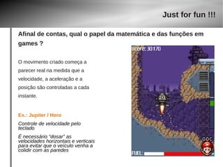 O movimento criado começa a 
parecer real na medida que a 
velocidade, a aceleração e a 
posição são controladas a cada 
instante. 
Ex.: Jupiter / Hero 
Controle de velocidade pelo 
teclado 
É necessário “dosar” as 
velocidades horizontais e verticais 
para evitar que o veículo venha a 
colidir com as paredes 
Just for fun !!! 
Afinal de contas, qual o papel da matemática e das funções em 
games ? 
 
