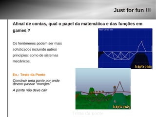 Os fenômenos podem ser mais 
sofisticados incluindo outros 
princípios: como de sistemas 
mecânicos. 
Ex.: Teste da Ponte 
Construir uma ponte por onde 
devem passar “monges” 
A ponte não deve cair 
Just for fun !!! 
Afinal de contas, qual o papel da matemática e das funções em 
games ? 
Construção da ponte 
Teste da ponte 
 