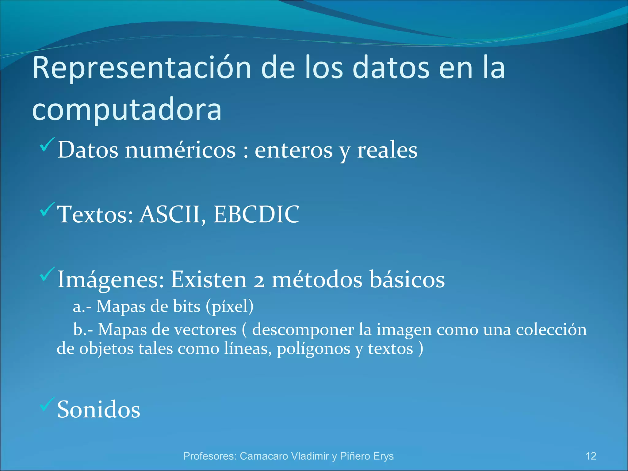 Representación de los datos en la 
computadora 
Datos numéricos : enteros y reales 
Textos: ASCII, EBCDIC 
Imágenes: Existen 2 métodos básicos 
a.- Mapas de bits (píxel) 
b.- Mapas de vectores ( descomponer la imagen como una colección 
de objetos tales como líneas, polígonos y textos ) 
Sonidos 
Profesores: Camacaro Vladimir y Piñero Erys 12 
 
