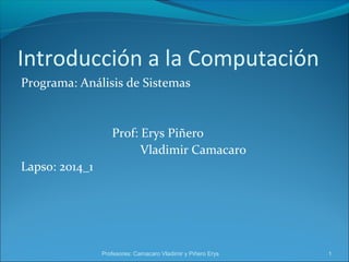 Introducción a la Computación 
Programa: Análisis de Sistemas 
Prof: Erys Piñero 
Vladimir Camacaro 
Lapso: 2014_1 
Profesores: Camacaro Vladimir y Piñero Erys 1 
 