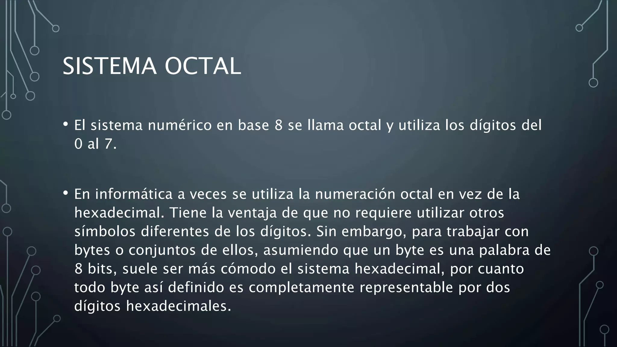 SISTEMA OCTAL
• El sistema numérico en base 8 se llama octal y utiliza los dígitos del
0 al 7.
• En informática a veces se utiliza la numeración octal en vez de la
hexadecimal. Tiene la ventaja de que no requiere utilizar otros
símbolos diferentes de los dígitos. Sin embargo, para trabajar con
bytes o conjuntos de ellos, asumiendo que un byte es una palabra de
8 bits, suele ser más cómodo el sistema hexadecimal, por cuanto
todo byte así definido es completamente representable por dos
dígitos hexadecimales.
 