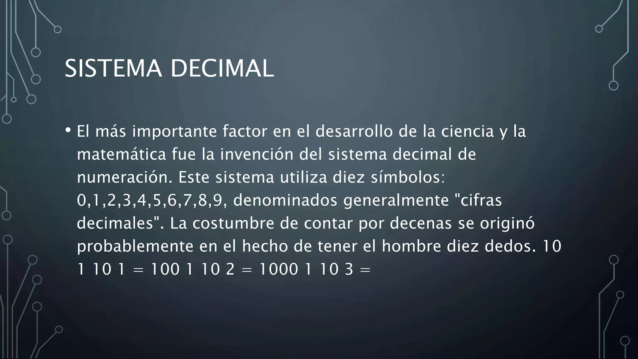 SISTEMA DECIMAL
• El más importante factor en el desarrollo de la ciencia y la
matemática fue la invención del sistema decimal de
numeración. Este sistema utiliza diez símbolos:
0,1,2,3,4,5,6,7,8,9, denominados generalmente "cifras
decimales". La costumbre de contar por decenas se originó
probablemente en el hecho de tener el hombre diez dedos. 10
1 10 1 = 100 1 10 2 = 1000 1 10 3 =
 