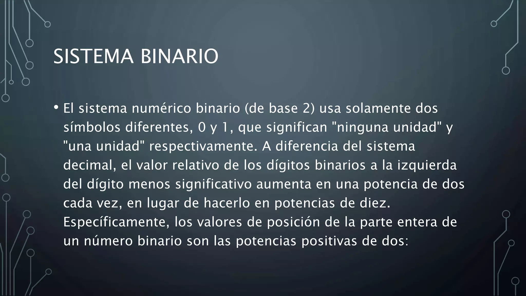 SISTEMA BINARIO
• El sistema numérico binario (de base 2) usa solamente dos
símbolos diferentes, 0 y 1, que significan "ninguna unidad" y
"una unidad" respectivamente. A diferencia del sistema
decimal, el valor relativo de los dígitos binarios a la izquierda
del dígito menos significativo aumenta en una potencia de dos
cada vez, en lugar de hacerlo en potencias de diez.
Específicamente, los valores de posición de la parte entera de
un número binario son las potencias positivas de dos:
 