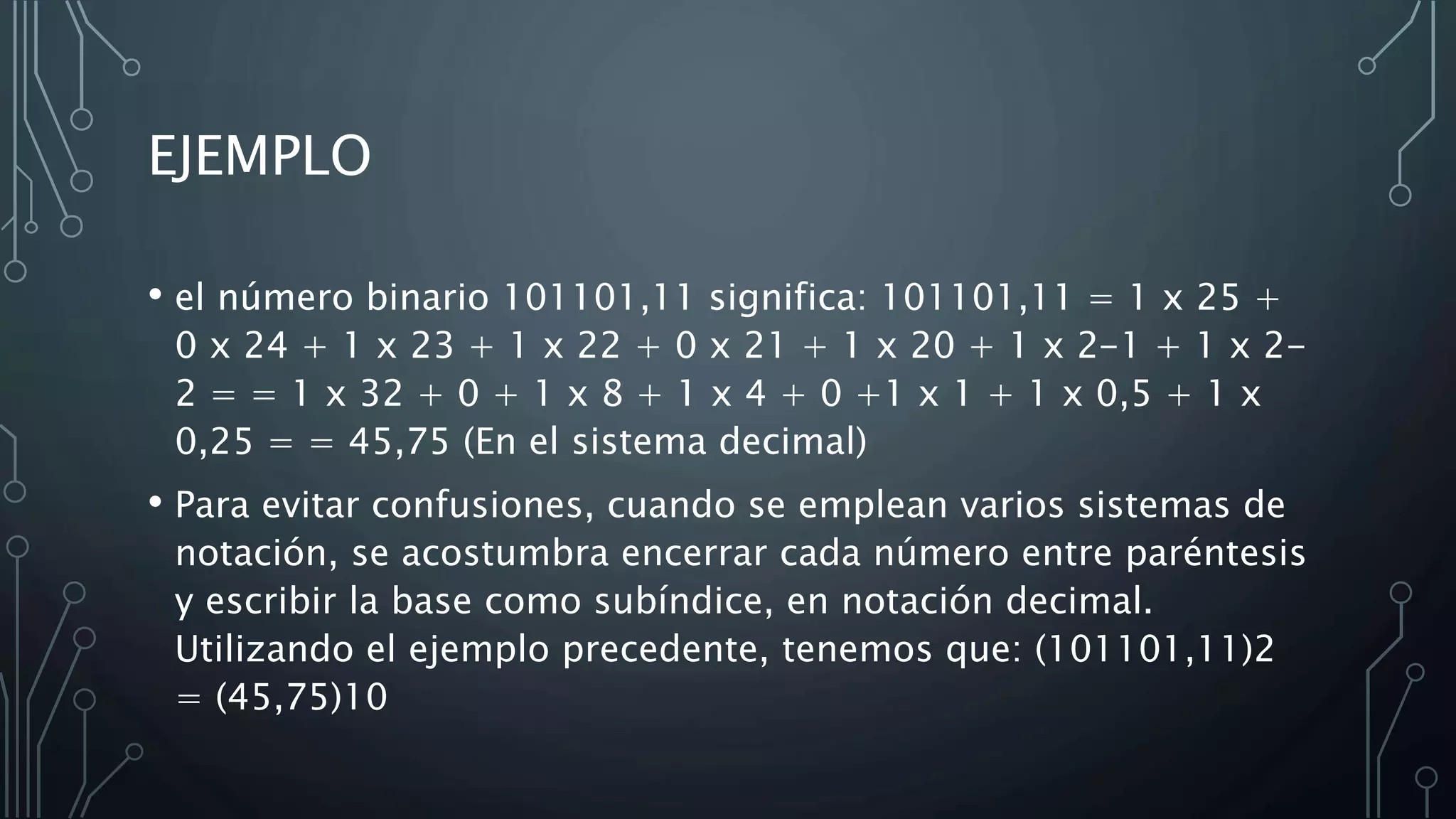 EJEMPLO
• el número binario 101101,11 significa: 101101,11 = 1 x 25 +
0 x 24 + 1 x 23 + 1 x 22 + 0 x 21 + 1 x 20 + 1 x 2-1 + 1 x 2-
2 = = 1 x 32 + 0 + 1 x 8 + 1 x 4 + 0 +1 x 1 + 1 x 0,5 + 1 x
0,25 = = 45,75 (En el sistema decimal)
• Para evitar confusiones, cuando se emplean varios sistemas de
notación, se acostumbra encerrar cada número entre paréntesis
y escribir la base como subíndice, en notación decimal.
Utilizando el ejemplo precedente, tenemos que: (101101,11)2
= (45,75)10
 