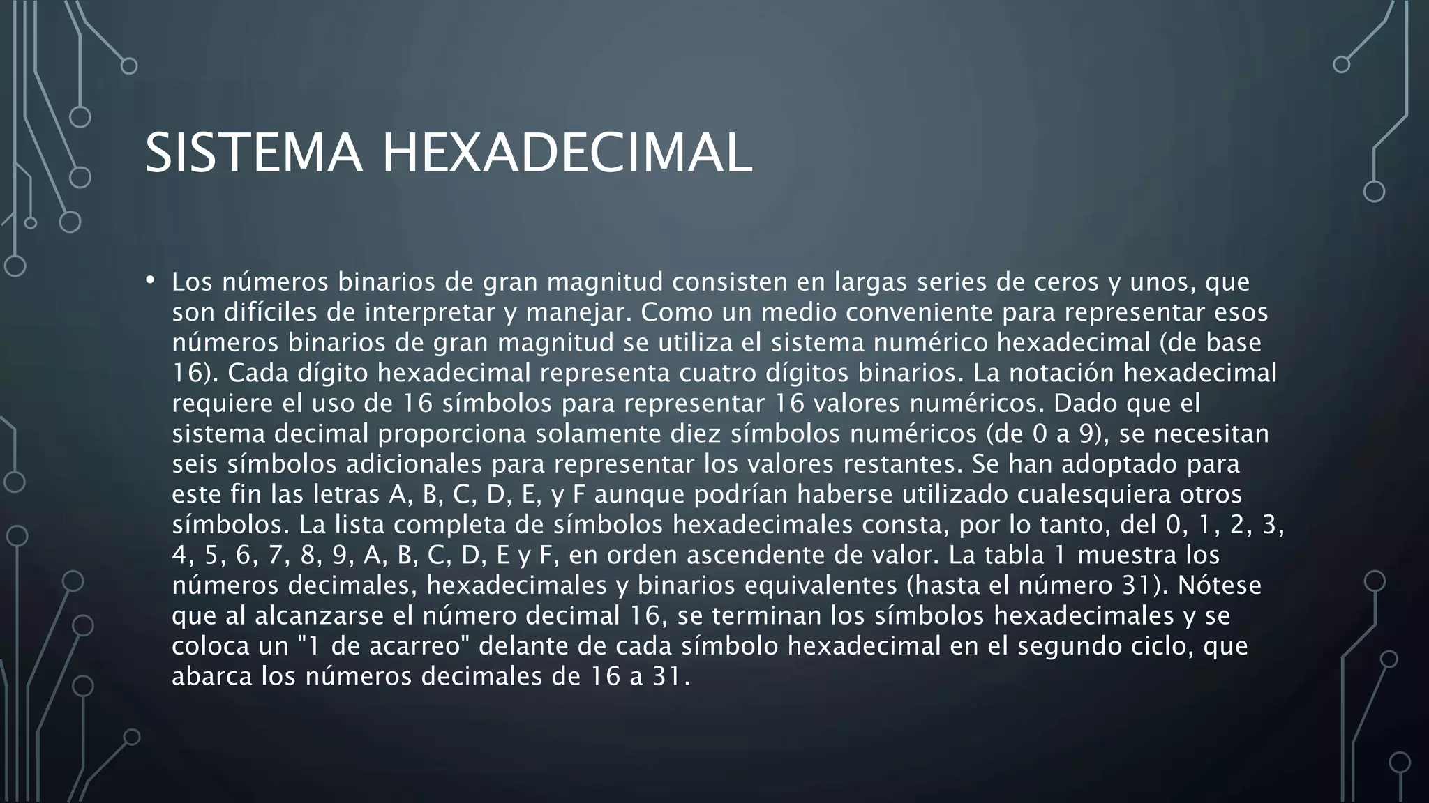 SISTEMA HEXADECIMAL
• Los números binarios de gran magnitud consisten en largas series de ceros y unos, que
son difíciles de interpretar y manejar. Como un medio conveniente para representar esos
números binarios de gran magnitud se utiliza el sistema numérico hexadecimal (de base
16). Cada dígito hexadecimal representa cuatro dígitos binarios. La notación hexadecimal
requiere el uso de 16 símbolos para representar 16 valores numéricos. Dado que el
sistema decimal proporciona solamente diez símbolos numéricos (de 0 a 9), se necesitan
seis símbolos adicionales para representar los valores restantes. Se han adoptado para
este fin las letras A, B, C, D, E, y F aunque podrían haberse utilizado cualesquiera otros
símbolos. La lista completa de símbolos hexadecimales consta, por lo tanto, del 0, 1, 2, 3,
4, 5, 6, 7, 8, 9, A, B, C, D, E y F, en orden ascendente de valor. La tabla 1 muestra los
números decimales, hexadecimales y binarios equivalentes (hasta el número 31). Nótese
que al alcanzarse el número decimal 16, se terminan los símbolos hexadecimales y se
coloca un "1 de acarreo" delante de cada símbolo hexadecimal en el segundo ciclo, que
abarca los números decimales de 16 a 31.
 