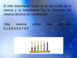 El más importante factor en el desarrollo de la
ciencia y la matemática fue la invención del
sistema decimal de numeración.
Este sistema utiliza diez símbolos:
0,1,2,3,4,5,6,7,8,9.
 