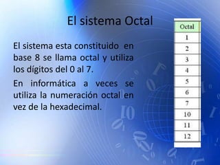 El sistema Octal
El sistema esta constituido en
base 8 se llama octal y utiliza
los dígitos del 0 al 7.
En informática a veces se
utiliza la numeración octal en
vez de la hexadecimal.
 