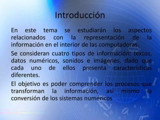 Introducción
En este tema se estudiarán los aspectos
relacionados con la representación de la
información en el interior de las computadoras.
Se consideran cuatro tipos de información: textos,
datos numéricos, sonidos e imágenes, dado que
cada uno de ellos presenta características
diferentes.
El objetivo es poder comprender los procesos que
transforman la información, así mismo la
conversión de los sistemas numéricos
 