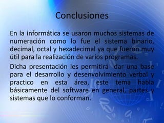 Conclusiones
En la informática se usaron muchos sistemas de
numeración como lo fue el sistema binario,
decimal, octal y hexadecimal ya que fueron muy
útil para la realización de varios programas.
Dicha presentación les permitirá dar una base
para el desarrollo y desenvolvimiento verbal y
practico en esta área, este tema habla
básicamente del software en general, partes y
sistemas que lo conforman.
 