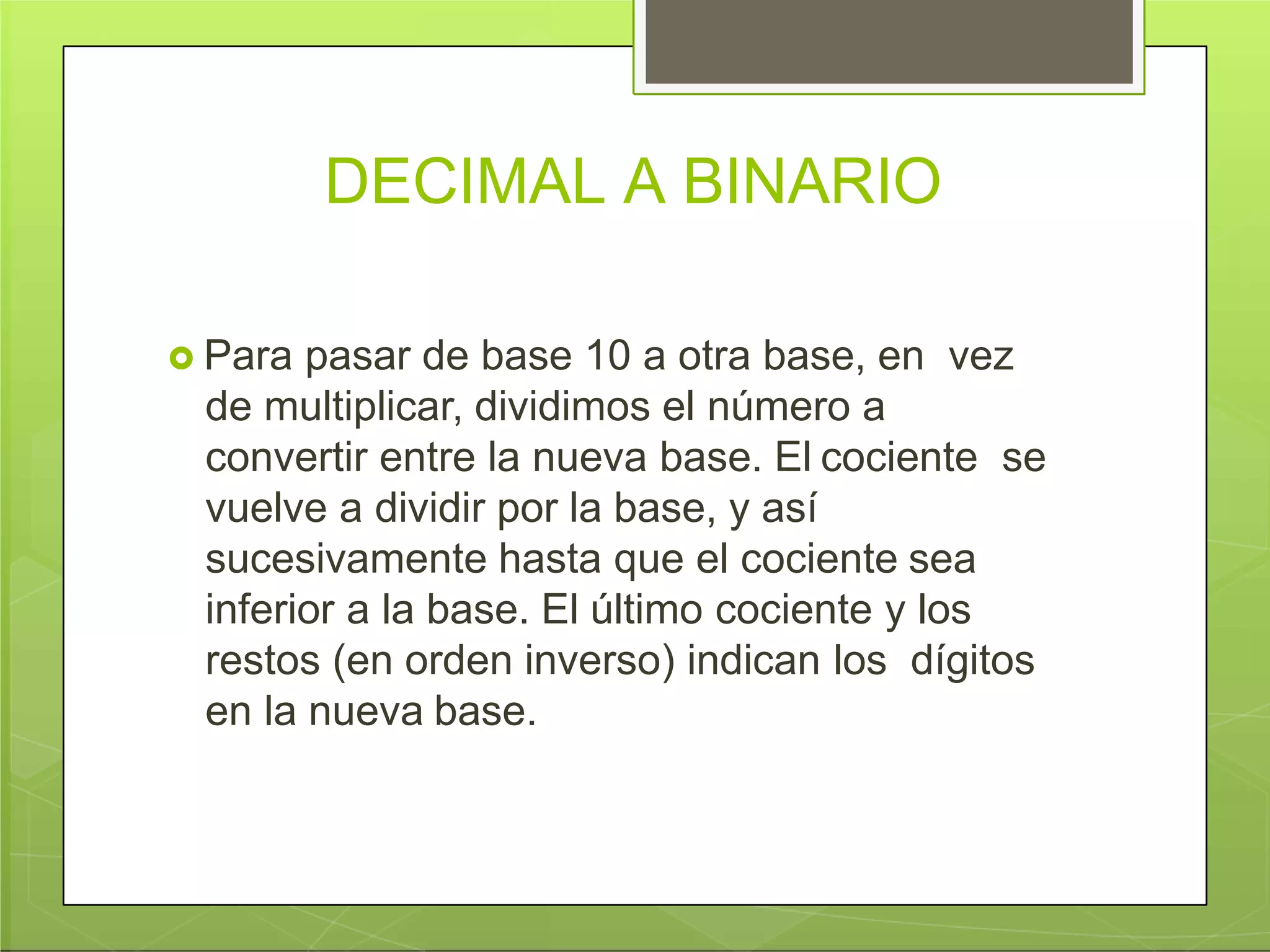 DECIMAL A BINARIO
 Para pasar de base 10 a otra base, en vez
de multiplicar, dividimos el número a
convertir entre la nueva base. El cociente se
vuelve a dividir por la base, y así
sucesivamente hasta que el cociente sea
inferior a la base. El último cociente y los
restos (en orden inverso) indican los dígitos
en la nueva base.
 