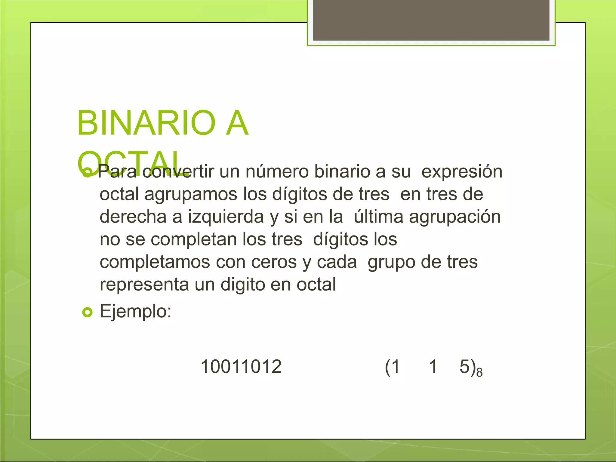 BINARIO A
OCTAL Para convertir un número binario a su expresión
octal agrupamos los dígitos de tres en tres de
derecha a izquierda y si en la última agrupación
no se completan los tres dígitos los
completamos con ceros y cada grupo de tres
representa un digito en octal
 Ejemplo:
10011012 (1 1 5)8
 