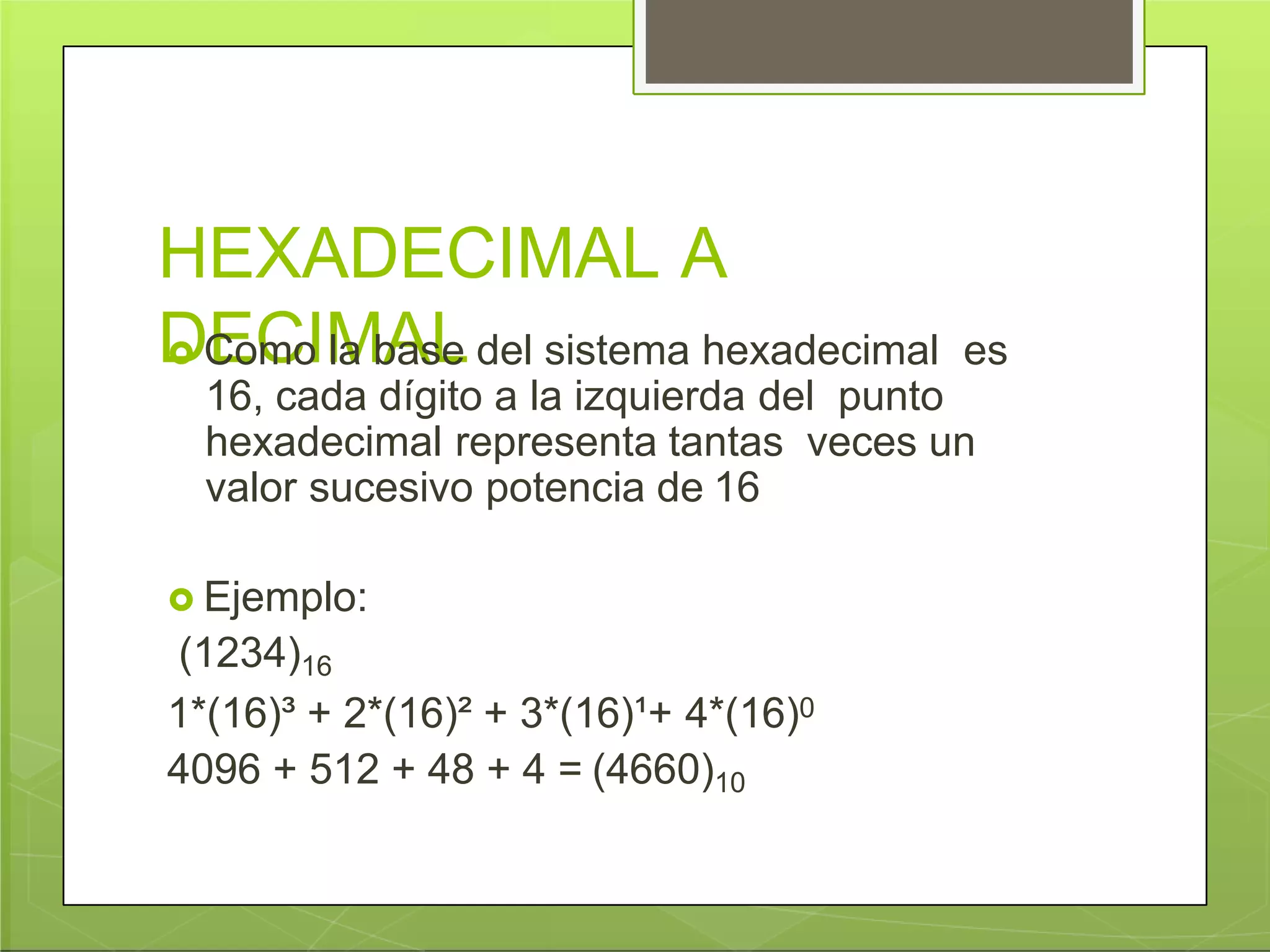 HEXADECIMAL A
DECIMAL Como la base del sistema hexadecimal es
16, cada dígito a la izquierda del punto
hexadecimal representa tantas veces un
valor sucesivo potencia de 16
 Ejemplo:
(1234)16
1*(16)³ + 2*(16)² + 3*(16)¹+ 4*(16)0
4096 + 512 + 48 + 4 = (4660)10
 