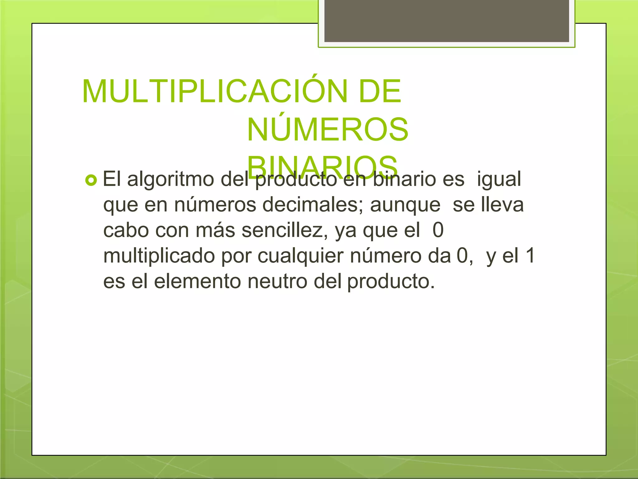 MULTIPLICACIÓN DE
NÚMEROS
BINARIOS El algoritmo del producto en binario es igual
que en números decimales; aunque se lleva
cabo con más sencillez, ya que el 0
multiplicado por cualquier número da 0, y el 1
es el elemento neutro del producto.
 