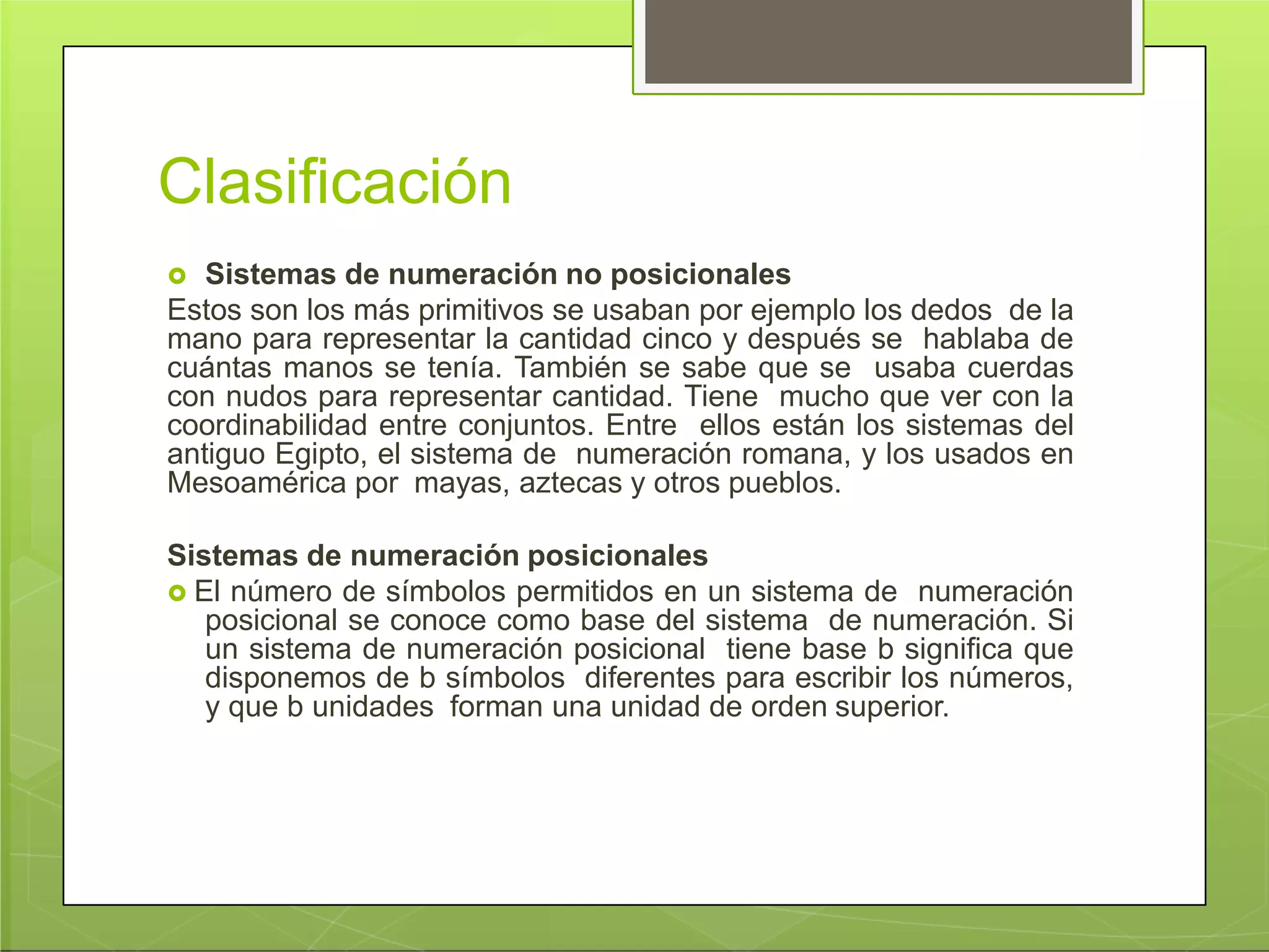 Clasificación
 Sistemas de numeración no posicionales
Estos son los más primitivos se usaban por ejemplo los dedos de la
mano para representar la cantidad cinco y después se hablaba de
cuántas manos se tenía. También se sabe que se usaba cuerdas
con nudos para representar cantidad. Tiene mucho que ver con la
coordinabilidad entre conjuntos. Entre ellos están los sistemas del
antiguo Egipto, el sistema de numeración romana, y los usados en
Mesoamérica por mayas, aztecas y otros pueblos.
Sistemas de numeración posicionales
 El número de símbolos permitidos en un sistema de numeración
posicional se conoce como base del sistema de numeración. Si
un sistema de numeración posicional tiene base b significa que
disponemos de b símbolos diferentes para escribir los números,
y que b unidades forman una unidad de orden superior.
 