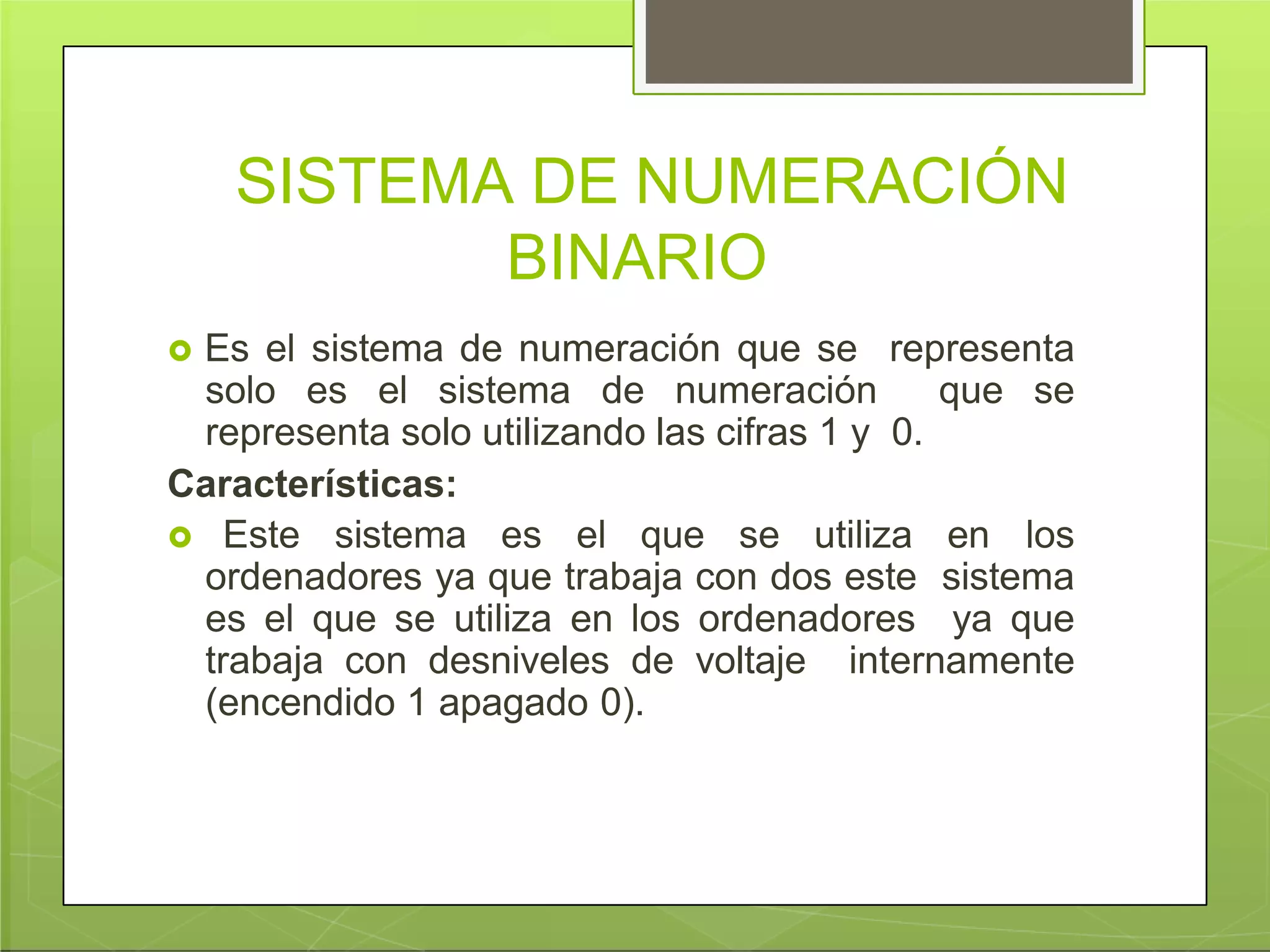 SISTEMA DE NUMERACIÓN
BINARIO
 Es el sistema de numeración que se representa
solo es el sistema de numeración que se
representa solo utilizando las cifras 1 y 0.
Características:
 Este sistema es el que se utiliza en los
ordenadores ya que trabaja con dos este sistema
es el que se utiliza en los ordenadores ya que
trabaja con desniveles de voltaje internamente
(encendido 1 apagado 0).
 