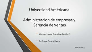 Universidad Américana
Administracion de empresas y
Gerencia deVentas
• Alumna: Lorena Guadalupe Castillo C.
• Profesora: Susana Rivera
CICLO 02-2019
 