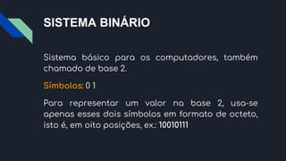 SISTEMA BINÁRIO
Sistema básico para os computadores, também
chamado de base 2.
Símbolos: 0 1
Para representar um valor na base 2, usa-se
apenas esses dois símbolos em formato de octeto,
isto é, em oito posições, ex.: 10010111
 