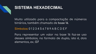 SISTEMA HEXADECIMAL
Muito utilizado para a compactação de números
binários, também chamado de base 16.
Símbolos: 0 1 2 3 4 5 6 7 8 9 A B C D E F
Para representar um valor na base 16 faz-se uso
desses símbolos, no formato de dupla, isto é, dois
elementos, ex.: D7
 
