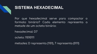 SISTEMA HEXADECIMAL
Por que hexadecimal serve para compactar o
formato binário? Cada elemento representa a
metade de um octeto binário:
hexadecimal: D7
octeto: 11010111
metades: D representa (1101), 7 representa (0111)
 